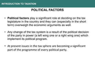 INTRODUCTION TO TAXATION
POLITICAL FACTORS
• Political factors play a significant role at deciding on the tax
legislature in the country and they can (especially in the short
term) overweigh the economic arguments as well.
• Any change of the tax system is a result of the political decision
of the party in power (a left wing one or a right wing one) which
implement its political program.
• At present issues in the tax sphere are becoming a significant
part of the programme of every political party.
 