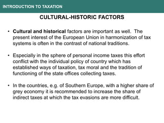 INTRODUCTION TO TAXATION
CULTURAL-HISTORIC FACTORS
• Cultural and historical factors are important as well. The
present interest of the European Union in harmonization of tax
systems is often in the contrast of national traditions.
• Especially in the sphere of personal income taxes this effort
conflict with the individual policy of country which has
established ways of taxation, tax moral and the tradition of
functioning of the state offices collecting taxes.
• In the countries, e.g. of Southern Europe, with a higher share of
grey economy it is recommended to increase the share of
indirect taxes at which the tax evasions are more difficult.
 