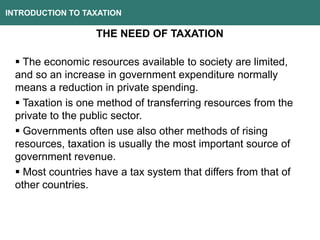 INTRODUCTION TO TAXATION
THE NEED OF TAXATION
 The economic resources available to society are limited,
and so an increase in government expenditure normally
means a reduction in private spending.
 Taxation is one method of transferring resources from the
private to the public sector.
 Governments often use also other methods of rising
resources, taxation is usually the most important source of
government revenue.
 Most countries have a tax system that differs from that of
other countries.
 