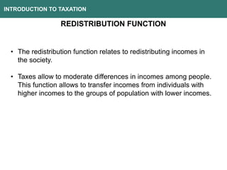 INTRODUCTION TO TAXATION
REDISTRIBUTION FUNCTION
• The redistribution function relates to redistributing incomes in
the society.
• Taxes allow to moderate differences in incomes among people.
This function allows to transfer incomes from individuals with
higher incomes to the groups of population with lower incomes.
 