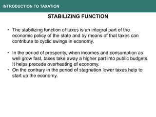 INTRODUCTION TO TAXATION
STABILIZING FUNCTION
• The stabilizing function of taxes is an integral part of the
economic policy of the state and by means of that taxes can
contribute to cyclic swings in economy.
• In the period of prosperity, when incomes and consumption as
well grow fast, taxes take away a higher part into public budgets.
It helps precede overheating of economy.
• On the contrary in the period of stagnation lower taxes help to
start up the economy.
 