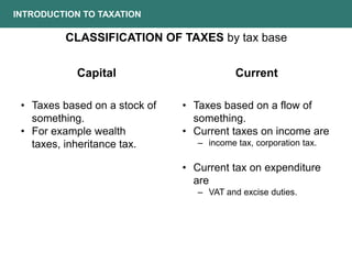 INTRODUCTION TO TAXATION
CLASSIFICATION OF TAXES by tax base
• Taxes based on a stock of
something.
• For example wealth
taxes, inheritance tax.
• Taxes based on a flow of
something.
• Current taxes on income are
– income tax, corporation tax.
• Current tax on expenditure
are
– VAT and excise duties.
Current
Capital
 