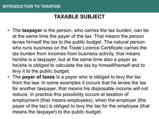 INTRODUCTION TO TAXATION
TAXABLE SUBJECT
• The taxpayer is the person, who carries the tax burden, can be
at the same time the payer of the tax. That means the person
levies himself the tax to the public budget. The natural person
who runs business on the Trade Licence Certificate carries the
tax burden from incomes from business activity, that means
he/she is a taxpayer, but at the same time also a payer as
he/she is obliged to calculate the tax by himself/herself and to
levy it to the public budget.
• The payer of taxes is a payer who is obliged to levy the tax
from the law. In some examples it occurs that he levies the tax
for another taxpayer, that means his disposable income will not
reduce. In practice this possibility occurs at taxation of
employment (that means employees), when the employer (the
payer of the tax) is obliged to levy the tax for the employee (that
means the taxpayer) to the public budget.
 