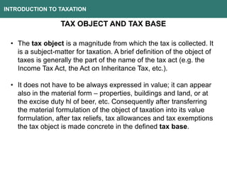 INTRODUCTION TO TAXATION
TAX OBJECT AND TAX BASE
• The tax object is a magnitude from which the tax is collected. It
is a subject-matter for taxation. A brief definition of the object of
taxes is generally the part of the name of the tax act (e.g. the
Income Tax Act, the Act on Inheritance Tax, etc.).
• It does not have to be always expressed in value; it can appear
also in the material form – properties, buildings and land, or at
the excise duty hl of beer, etc. Consequently after transferring
the material formulation of the object of taxation into its value
formulation, after tax reliefs, tax allowances and tax exemptions
the tax object is made concrete in the defined tax base.
 