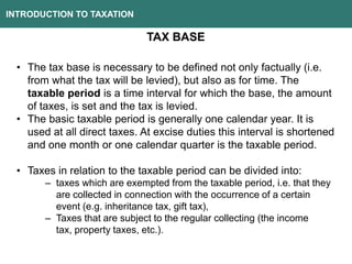 INTRODUCTION TO TAXATION
TAX BASE
• The tax base is necessary to be defined not only factually (i.e.
from what the tax will be levied), but also as for time. The
taxable period is a time interval for which the base, the amount
of taxes, is set and the tax is levied.
• The basic taxable period is generally one calendar year. It is
used at all direct taxes. At excise duties this interval is shortened
and one month or one calendar quarter is the taxable period.
• Taxes in relation to the taxable period can be divided into:
– taxes which are exempted from the taxable period, i.e. that they
are collected in connection with the occurrence of a certain
event (e.g. inheritance tax, gift tax),
– Taxes that are subject to the regular collecting (the income
tax, property taxes, etc.).
 