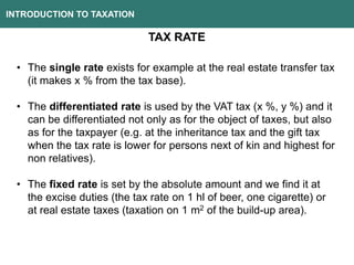 INTRODUCTION TO TAXATION
TAX RATE
• The single rate exists for example at the real estate transfer tax
(it makes x % from the tax base).
• The differentiated rate is used by the VAT tax (x %, y %) and it
can be differentiated not only as for the object of taxes, but also
as for the taxpayer (e.g. at the inheritance tax and the gift tax
when the tax rate is lower for persons next of kin and highest for
non relatives).
• The fixed rate is set by the absolute amount and we find it at
the excise duties (the tax rate on 1 hl of beer, one cigarette) or
at real estate taxes (taxation on 1 m2 of the build-up area).
 