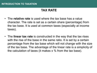 INTRODUCTION TO TAXATION
TAX RATE
• The relative rate is used where the tax base has a value
character. The rate is set as a certain share (percentage) from
the tax base. It is used at common taxes (especially at income
taxes).
• The linear tax rate is constructed in the way that the tax rises
with the rise of the base in the same ratio. It is set by a certain
percentage from the tax base which will not change with the size
of the tax base. The advantage of the linear rate is a simplicity of
the calculation of taxes (it makes x % from the tax base).
 