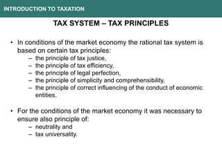 INTRODUCTION TO TAXATION
TAX SYSTEM – TAX PRINCIPLES
• In conditions of the market economy the rational tax system is
based on certain tax principles:
– the principle of tax justice,
– the principle of tax efficiency,
– the principle of legal perfection,
– the principle of simplicity and comprehensibility,
– the principle of correct influencing of the conduct of economic
entities.
• For the conditions of the market economy it was necessary to
ensure also principle of:
– neutrality and
– tax universality.
 