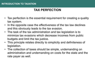 INTRODUCTION TO TAXATION
TAX PERFECTION
• Tax perfection is the essential requirement for creating a quality
tax system.
• In the opposite case the effectiveness of the tax law declines
and this obviously leads to the tax evasion.
• The task of the tax administration and tax legislation is to
minimize tax evasions which decrease incomes from public
budgets and limit the tax justice.
• This principle relates directly to simplicity and definiteness of
legislation.
• The collection of taxes should be simple, undemanding on
administration and undemanding on costs for the state and the
rate payer as well.
 