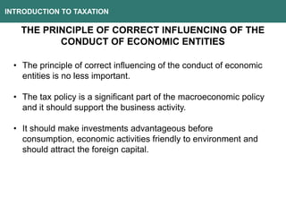 INTRODUCTION TO TAXATION
THE PRINCIPLE OF CORRECT INFLUENCING OF THE
CONDUCT OF ECONOMIC ENTITIES
• The principle of correct influencing of the conduct of economic
entities is no less important.
• The tax policy is a significant part of the macroeconomic policy
and it should support the business activity.
• It should make investments advantageous before
consumption, economic activities friendly to environment and
should attract the foreign capital.
 