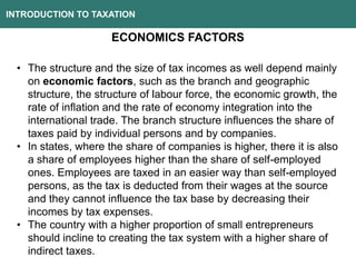 INTRODUCTION TO TAXATION
ECONOMICS FACTORS
• The structure and the size of tax incomes as well depend mainly
on economic factors, such as the branch and geographic
structure, the structure of labour force, the economic growth, the
rate of inflation and the rate of economy integration into the
international trade. The branch structure influences the share of
taxes paid by individual persons and by companies.
• In states, where the share of companies is higher, there it is also
a share of employees higher than the share of self-employed
ones. Employees are taxed in an easier way than self-employed
persons, as the tax is deducted from their wages at the source
and they cannot influence the tax base by decreasing their
incomes by tax expenses.
• The country with a higher proportion of small entrepreneurs
should incline to creating the tax system with a higher share of
indirect taxes.
 