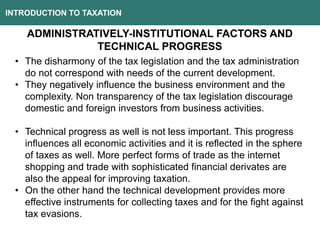 INTRODUCTION TO TAXATION
ADMINISTRATIVELY-INSTITUTIONAL FACTORS AND
TECHNICAL PROGRESS
• The disharmony of the tax legislation and the tax administration
do not correspond with needs of the current development.
• They negatively influence the business environment and the
complexity. Non transparency of the tax legislation discourage
domestic and foreign investors from business activities.
• Technical progress as well is not less important. This progress
influences all economic activities and it is reflected in the sphere
of taxes as well. More perfect forms of trade as the internet
shopping and trade with sophisticated financial derivates are
also the appeal for improving taxation.
• On the other hand the technical development provides more
effective instruments for collecting taxes and for the fight against
tax evasions.
 