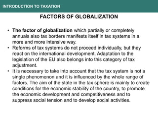 INTRODUCTION TO TAXATION
FACTORS OF GLOBALIZATION
• The factor of globalization which partially or completely
annuals also tax borders manifests itself in tax systems in a
more and more intensive way.
• Reforms of tax systems do not proceed individually, but they
react on the international development. Adaptation to the
legislation of the EU also belongs into this category of tax
adjustment.
• It is necessary to take into account that the tax system is not a
single phenomenon and it is influenced by the whole range of
factors. The aim of the state in the tax sphere is mainly to create
conditions for the economic stability of the country, to promote
the economic development and competitiveness and to
suppress social tension and to develop social activities.
 