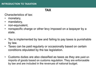 INTRODUCTION TO TAXATION
TAX
Characteristics of tax:
• monetary,
• mandatory,
• non-equivalent,
• nonspecific charge or other levy imposed on a taxpayer by a
state.
• Tax is implemented by law and failing to pay taxes is punishable
by law.
• Taxes can be paid regularly or occasionally based on certain
conditions stipulated by the tax legislation.
• Customs duties are also classified as taxes as they are paid on
imports of goods based on customs regulation. They are enforceable
by law and are included in the revenues of national budget.
 