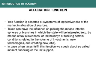 INTRODUCTION TO TAXATION
ALLOCATION FUNCTION
• This function is asserted at symptoms of ineffectiveness of the
market in allocation of sources.
• Taxes can have the influence on placing the means into the
spheres or branches in which the state will be interested (e.g. by
means of tax allowances, or tax holidays at fulfilling certain
conditions related to the volume of investments, new
technologies, and creating new jobs).
• In case when taxes fulfill this function we speak about so called
indirect financing or the tax support.
 