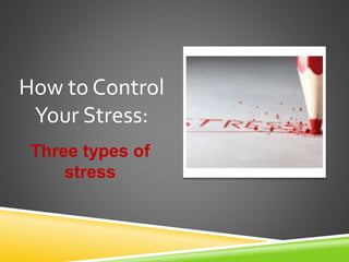 Three types of
stress
How to Control
Your Stress:
 