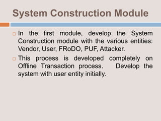 System Construction Module
 In the first module, develop the System
Construction module with the various entities:
Vendor, User, FRoDO, PUF, Attacker.
 This process is developed completely on
Offline Transaction process. Develop the
system with user entity initially.
 