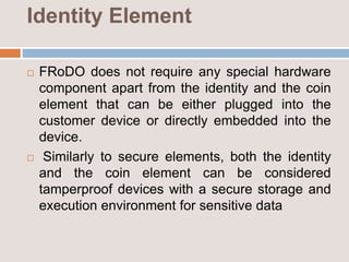 Identity Element
 FRoDO does not require any special hardware
component apart from the identity and the coin
element that can be either plugged into the
customer device or directly embedded into the
device.
 Similarly to secure elements, both the identity
and the coin element can be considered
tamperproof devices with a secure storage and
execution environment for sensitive data
 