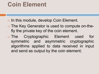 Coin Element
 In this module, develop Coin Element.
 The Key Generator is used to compute on-the-
fly the private key of the coin element.
 The Cryptographic Element used for
symmetric and asymmetric cryptographic
algorithms applied to data received in input
and send as output by the coin element;
 