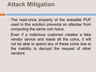 Attack Mitigation
 The read-once property of the erasable PUF
used in this solution prevents an attacker from
computing the same coin twice.
 Even if a malicious customer creates a fake
vendor device and reads all the coins, it will
not be able to spend any of these coins due to
the inability to decrypt the request of other
vendors.
 