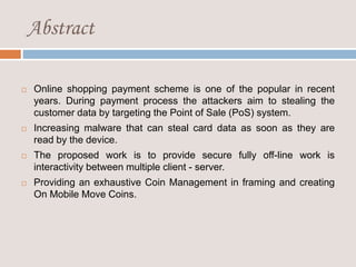 Abstract
 Online shopping payment scheme is one of the popular in recent
years. During payment process the attackers aim to stealing the
customer data by targeting the Point of Sale (PoS) system.
 Increasing malware that can steal card data as soon as they are
read by the device.
 The proposed work is to provide secure fully off-line work is
interactivity between multiple client - server.
 Providing an exhaustive Coin Management in framing and creating
On Mobile Move Coins.
 