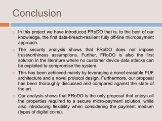 Conclusion
 In this project we have introduced FRoDO that is, to the best of our
knowledge, the first data-breach-resilient fully off-line micropayment
approach.
 The security analysis shows that FRoDO does not impose
trustworthiness assumptions. Further, FRoDO is also the first
solution in the literature where no customer device data attacks can
be exploited to compromise the system.
 This has been achieved mainly by leveraging a novel erasable PUF
architecture and a novel protocol design. Furthermore, our proposal
has been thoroughly discussed and compared against the state of
the art.
 Our analysis shows that FRoDO is the only proposal that enjoys all
the properties required to a secure micro-payment solution, while
also introducing flexibility when considering the payment medium
(types of digital coins).
 