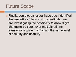 Future Scope
 Finally, some open issues have been identified
that are left as future work. In particular, we
are investigating the possibility to allow digital
change to be spent over multiple off-line
transactions while maintaining the same level
of security and usability
 