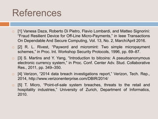 References
 [1] Vanesa Daza, Roberto Di Pietro, Flavio Lombardi, and Matteo Signorini:
“Fraud Resilient Device for Off-Line Micro-Payments,” in Ieee Transactions
On Dependable And Secure Computing, Vol. 13, No. 2, March/April 2016.
 [2] R. L. Rivest, “Payword and micromint: Two simple micropayment
schemes,” in Proc. Int. Workshop Security Protocols, 1996, pp. 69–87.
 [3] S. Martins and Y. Yang, “Introduction to bitcoins: A pseudoanonymous
electronic currency system,” in Proc. Conf. Center Adv. Stud. Collaborative
Res., 2011, pp. 349–350.
 [4] Verizon, “2014 data breach investigations report,” Verizon, Tech. Rep.,
2014, http://www.verizonenterprise.com/DBIR/2014/
 [5] T. Micro, “Point-of-sale system breaches, threats to the retail and
hospitality industries,” University of Zurich, Department of Informatics,
2010.
 