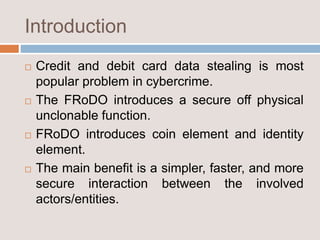 Introduction
 Credit and debit card data stealing is most
popular problem in cybercrime.
 The FRoDO introduces a secure off physical
unclonable function.
 FRoDO introduces coin element and identity
element.
 The main benefit is a simpler, faster, and more
secure interaction between the involved
actors/entities.
 