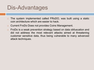 Dis-Advantages
 The system implemented called FRoDO, was built using a static
coin architecture which are easier to hack.
 Current FroDo Does not provides Coins Management.
 FroDo is a weak prevention strategy based on data obfuscation and
did not address the most relevant attacks aimed at threatening
customer sensitive data, thus being vulnerable to many advanced
attack techniques.
 