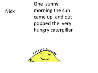 One sunny
morning the sun
came up and out
popped the very
hungry caterpillar.
Nick
 