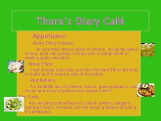 Thura’s Diary Café
      Appetizers:
      Diary Dairy cheese:
         An assorted cheese plate of cheese, including swiss,
  stilton, brea and gouda. Comes with a compliment of
  sweet grapes and wine.
    Bread Plate:
     Fresh bread, Iraq style, just like the kind Thura learned
  to make in the country side of Al-Jadida
    Bombshells:
     A incredible mix of cheese, bacon, green peppers, sour
  cream and salsa all pilled onto potato shells!
The Tank
     An amazing camouﬂage of a salad: greens, peppers,
  iceberg lettuce, romaine and the green goddess dressing.
  It’s delicious!
 