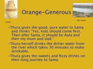 Orange-Generous
                                         NOT CLEAN
CLEAN


  -Thura gives the good, pure water to Sama
    and thinks “Yes, kids should come ﬁrst.
    Then after Sama, it should be Aula and
    then my mum and dad.”
  -Thura herself drinks the dirtier water from
    the river which takes 30 minutes to make
    drinkable.
  -Thura gives the sweets and ﬁzzy drinks on
    their long journey to Sama.
 