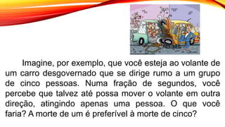 Imagine, por exemplo, que você esteja ao volante de
um carro desgovernado que se dirige rumo a um grupo
de cinco pessoas. Numa fração de segundos, você
percebe que talvez até possa mover o volante em outra
direção, atingindo apenas uma pessoa. O que você
faria? A morte de um é preferível à morte de cinco?
 