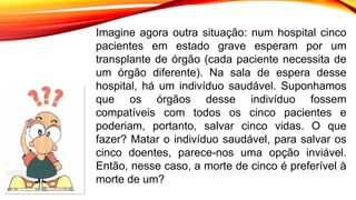 Imagine agora outra situação: num hospital cinco
pacientes em estado grave esperam por um
transplante de órgão (cada paciente necessita de
um órgão diferente). Na sala de espera desse
hospital, há um indivíduo saudável. Suponhamos
que os órgãos desse indivíduo fossem
compatíveis com todos os cinco pacientes e
poderiam, portanto, salvar cinco vidas. O que
fazer? Matar o indivíduo saudável, para salvar os
cinco doentes, parece-nos uma opção inviável.
Então, nesse caso, a morte de cinco é preferível à
morte de um?
 