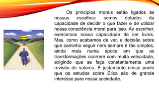 Os princípios morais estão ligados às
nossas escolhas: somos dotados da
capacidade de decidir o que fazer e de utilizar
nossa consciência moral para isso. Ao escolher,
exercemos nossa capacidade de ser livres.
Mas, como acabamos de ver, a decisão sobre
que caminho seguir nem sempre é tão simples,
ainda mais numa época em que as
transformações ocorrem com muita velocidade,
exigindo que se faça constantemente uma
revisão de valores. É justamente nesse ponto
que os estudos sobre Ética são de grande
interesse para nossa sociedade.
 