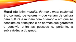 Moral (do latim moralis, de mor-, mos: costume)
é o conjunto de valores – que variam de cultura
para cultura e mudam com o tempo – em que se
baseiam os princípios e as normas que garantem
o convívio entre as pessoas e, portanto, a
sobrevivência do grupo.
 