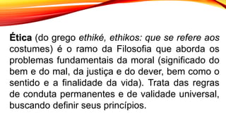 Ética (do grego ethiké, ethikos: que se refere aos
costumes) é o ramo da Filosofia que aborda os
problemas fundamentais da moral (significado do
bem e do mal, da justiça e do dever, bem como o
sentido e a finalidade da vida). Trata das regras
de conduta permanentes e de validade universal,
buscando definir seus princípios.
 