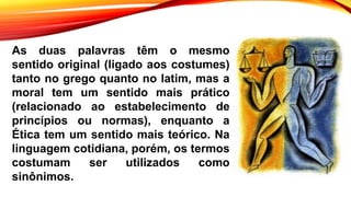 As duas palavras têm o mesmo
sentido original (ligado aos costumes)
tanto no grego quanto no latim, mas a
moral tem um sentido mais prático
(relacionado ao estabelecimento de
princípios ou normas), enquanto a
Ética tem um sentido mais teórico. Na
linguagem cotidiana, porém, os termos
costumam ser utilizados como
sinônimos.
 