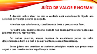 A decisão sobre dizer ou não a verdade está estreitamente ligada aos
sistemas de valores de uma sociedade.
Há coisas que valorizamos, consideramos boas e procuramos fazer.
Por outro lado, sentimo-nos mal quando não conseguimos evitar ações que
julgamos más ou reprováveis.
Em outras palavras, somos capazes de estabelecer juízos de valor,
diferenciando o bem e o mal, e de agir conforme essa diferenciação.
Esses juízos nos permitem estabelecer princípios morais que procuramos
seguir e que convém serem seguidos por todos.
JUÍZO DE VALOR E NORMA!
 