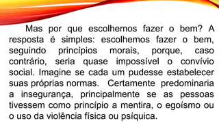 Mas por que escolhemos fazer o bem? A
resposta é simples: escolhemos fazer o bem,
seguindo princípios morais, porque, caso
contrário, seria quase impossível o convívio
social. Imagine se cada um pudesse estabelecer
suas próprias normas. Certamente predominaria
a insegurança, principalmente se as pessoas
tivessem como princípio a mentira, o egoísmo ou
o uso da violência física ou psíquica.
 