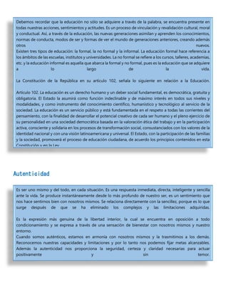 Autenticidad
Debemos recordar que la educación no sólo se adquiere a través de la palabra, se encuentra presente en
todas nuestras acciones, sentimientos y actitudes. Es un proceso de vinculación y revalidación cultural, moral
y conductual. Así, a través de la educación, las nuevas generaciones asimilan y aprenden los conocimientos,
normas de conducta, modos de ser y formas de ver el mundo de generaciones anteriores, creando además
otros nuevos.
Existen tres tipos de educación: la formal, la no formal y la informal. La educación formal hace referencia a
los ámbitos de las escuelas, institutos y universidades. La no formal se refiere a los cursos, talleres, academias,
etc. y la educación informal es aquella que abarca la formal y no formal, pues es la educación que se adquiere
a lo largo de la vida.
La Constitución de la República en su artículo 102, señala lo siguiente en relación a la Educación.
Artículo 102. La educación es un derecho humano y un deber social fundamental, es democrática, gratuita y
obligatoria. El Estado la asumirá como función indeclinable y de máximo interés en todos sus niveles y
modalidades, y como instrumento del conocimiento científico, humanístico y tecnológico al servicio de la
sociedad. La educación es un servicio público y está fundamentada en el respeto a todas las corrientes del
pensamiento, con la finalidad de desarrollar el potencial creativo de cada ser humano y el pleno ejercicio de
su personalidad en una sociedad democrática basada en la valoración ética del trabajo y en la participación
activa, consciente y solidaria en los procesos de transformación social, consustanciados con los valores de la
identidad nacional y con una visión latinoamericana y universal. El Estado, con la participación de las familias
y la sociedad, promoverá el proceso de educación ciudadana, de acuerdo los principios contenidos en esta
Constitución y en la Ley.
Es ser uno mismo y del todo, en cada situación. Es una respuesta inmediata, directa, inteligente y sencilla
ante la vida. Se produce instantáneamente desde lo más profundo de nuestro ser, es un sentimiento que
nos hace sentirnos bien con nosotros mismos. Se relaciona directamente con la sencillez, porque es lo que
surge después de que se ha eliminado los complejos y las limitaciones adquiridas.
Es la expresión más genuina de la libertad interior, la cual se encuentra en oposición a todo
condicionamiento y se expresa a través de una sensación de bienestar con nosotros mismos y nuestro
entorno.
Cuando somos auténticos, estamos en armonía con nosotros mismos y la trasmitimos a los demás.
Reconocemos nuestras capacidades y limitaciones y por lo tanto nos podemos fijar metas alcanzables.
Además la autenticidad nos proporciona la seguridad, certeza y claridad necesarias para actuar
positivamente y sin temor.
 
