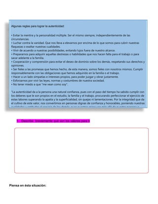 1. Describe brevemente qué son los valores para ti
Piensa en ésta situación:
Algunas reglas para lograr la autenticidad:
• Evitar la mentira y la personalidad múltiple. Ser el mismo siempre, independientemente de las
circunstancias.
• Luchar contra la vanidad. Que nos lleva a elevarnos por encima de lo que somos para cubrir nuestras
flaquezas o exaltar nuestras cualidades.
• Vivir de acuerdo a nuestras posibilidades, evitando lujos fuera de nuestro alcance.
• Prepararnos para adquirir aquellas destrezas o habilidades que nos hacen falta para el trabajo o para
sacar adelante a la familia.
• Cooperación y comprensión para evitar el deseo de dominio sobre los demás, respetando sus derechos y
opiniones.
• Ser fieles a las promesas que hemos hecho, de esta manera, somos fieles con nosotros mismos. Cumplir
responsablemente con las obligaciones que hemos adquirido en la familia o el trabajo.
• Hacer a un lado simpatías e intereses propios, para poder juzgar y obrar justamente.
• Esforzarnos por vivir las leyes, normas y costumbres de nuestra sociedad.
• No tener miedo a que "me vean como soy".
"La autenticidad da a la persona una natural confianza, pues con el paso del tiempo ha sabido cumplir con
los deberes que le son propios en el estudio, la familia y el trabajo, procurando perfeccionar el ejercicio de
estas labores superando la apatía y la superficialidad, sin quejas ni lamentaciones. Por la integridad que da
el cultivo de este valor, nos convertimos en personas dignas de confianza y honorables, poniendo nuestras
cualidades y aptitudes al servicio de los demás, pues nuestras miras van más allá de nuestra persona e
 