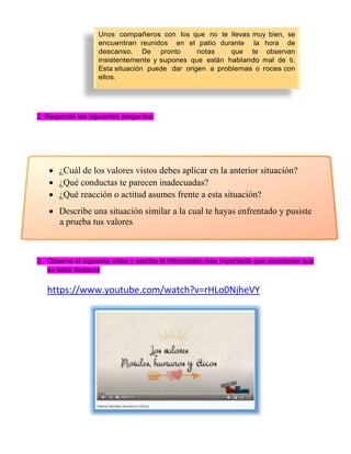 2. Responde las siguientes preguntas:
 ¿Cuál de los valores vistos debes aplicar en la anterior situación?
 ¿Qué conductas te parecen inadecuadas?
 ¿Qué reacción o actitud asumes frente a esta situación?
 Describe una situación similar a la cual te hayas enfrentado y pusiste
a prueba tus valores
2. Observa el siguiente video y escribe la información más importante que consideres que
se deba destacar
https://www.youtube.com/watch?v=rHLo0NjheVY
Unos con los que no te muy bien, se
reunidos en el durante la hora de
De pronto tas que te observan
y nes que están mal de ti.
Esta ción puede dar origen a o con
 