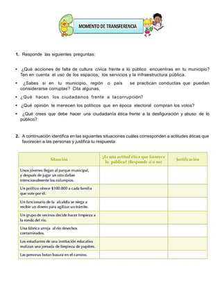 1. Responde las siguientes preguntas:
• ¿Qué acciones de falta de cultura cívica frente a lo público encuentras en tu municipio?
Ten en cuenta el uso de los espacios, los servicios y la infraestructura pública.
• ¿Sabes si en tu municipio, región o país se practican conductas que puedan
considerarse corruptas? Cita algunas.
• ¿Qué hacen los ciudadanos frente a lacorrupción?
• ¿Qué opinión te merecen los políticos que en época electoral compran los votos?
• ¿Qué crees que debe hacer una ciudadanía ética frente a la desfiguración y abuso de lo
público?
2. A continuación identifica en las siguientes situaciones cuáles corresponden a actitudes éticas que
favorecen a las personas y justifica tu respuesta:
 