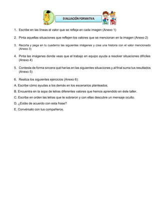 1. Escribe en las líneas el valor que se refleja en cada imagen (Anexo 1)
2. Pinta aquellas situaciones que reflejen los valores que se mencionan en la imagen (Anexo 2)
3. Recorta y pega en tu cuaderno las siguientes imágenes y crea una historia con el valor mencionado
(Anexo 3)
4. Pinta las imágenes donde veas que el trabajo en equipo ayuda a resolver situaciones difíciles
(Anexo 4)
5. Contesta de forma sincera qué harías en las siguientes situaciones y al final suma tus resultados
(Anexo 5)
6. Realiza los siguientes ejercicios (Anexo 6):
A. Escribe cómo ayudas a los demás en los escenarios planteados.
B. Encuentra en la sopa de letras diferentes valores que hemos aprendido en éste taller.
C. Escribe en orden las letras que te sobraron y con ellas descubre un mensaje oculto.
D. ¿Estás de acuerdo con esta frase?
E. Convérsalo con tus compañeros.
 
