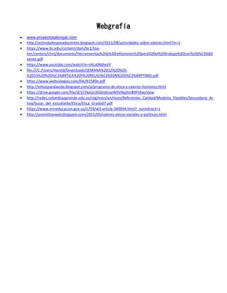 Webgrafía
 www.proyectosalongar.com
 http://actividadesparadocentes.blogspot.com/2011/08/actividades-sobre-valores.html?m=1
 https://www.bc.edu/content/dam/bc1/top-
tier/centers/chrij/documents/Herramientas%20y%20reflexiones%20para%20el%20trabajo%20con%20j%C3%B3
venes.pdf
 https://www.youtube.com/watch?v=rHLo0NjheVY
 file:///C:/Users/Harold/Downloads/SEMANA%2012%20%20-
%2013%20%20%C3%89TICA%20Y%20RELIGI%C3%93N%20S%C3%89PTIMO.pdf
 https://www.webcolegios.com/file/81589e.pdf
 http://ethosparalavida.blogspot.com/p/programa-de-etica-y-valores-humanos.html
 https://drive.google.com/file/d/1CYkeLJz3IG6IzbcqnROVIbqHztB9FVkw/view
 http://redes.colombiaaprende.edu.co/ntg/men/archivos/Referentes_Calidad/Modelos_Flexibles/Secundaria_Ac
tiva/Guias_del_estudiante/Etica/Etica_Grado07.pdf
 https://www.mineducacion.gov.co/1759/w3-article-340094.html?_noredirect=1
 http://premilitarweb.blogspot.com/2015/05/valores-eticos-sociales-y-politicos.html
 