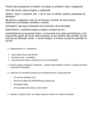 Trataría de no molestarme ni molestar a los demás con problemas reales o imaginarios.
Sería más sencillo, menos arrogante y complicado.
Hablaría menos y escucharía más, y de mi boca no saldrían palabras generadoras de
amargura.
Me sentiría y comportaría como hijo del Universo y hermano de todos los seres.
Construiría a mí alrededor serenidad y armonía.
Contemplaría todo bajo la dimensión de la infinitud y de la eternidad.
Experimentaría y expresaría siempre el orgullo y la alegría de vivir.
Lamentablemente ya soy persona madura y no me queda otro camino que dedicarme a vivir
en pocos años aquello que no he vivido en muchos, ya que mientras haya un hálito de vida
nada me será demasiado tarde... Y moriré tranquilo si al menos un joven ha aprendido la
lección.
2. Responde en tu cuaderno:
 ¿Qué valores hay en este escrito?
 Si volviera a vivir... (completa).
 Haz una lista de valores y antivalores que ves a tu alrededor.
3. Examina algunos programas de televisión, ¿Cuáles valores identificas en ellos? ¿Cuáles antivalores
encuentras? (Ejemplos).
4. Selecciona a tú alrededor personas que consideras buenas y luego responde:
• ¿Por qué las consideras así?
• Describe EL IDEAL DE PERSONA que quisieras ser:
• Para lograrlo debo:
• ¿Por qué debo obrar el bien y evitar el mal?
5. Realiza un dibujo donde se reflejen algunos valores en nuestra sociedad.
 