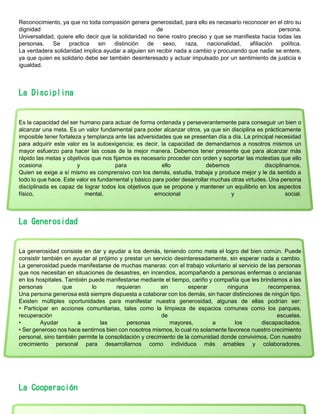 Reconocimiento, ya que no toda compasión genera generosidad, para ello es necesario reconocer en el otro su
dignidad de persona.
Universalidad, quiere ello decir que la solidaridad no tiene rostro preciso y que se manifiesta hacia todas las
personas. Se practica sin distinción de sexo, raza, nacionalidad, afiliación política.
La verdadera solidaridad implica ayudar a alguien sin recibir nada a cambio y procurando que nadie se entere,
ya que quien es solidario debe ser también desinteresado y actuar impulsado por un sentimiento de justicia e
igualdad.
La Disciplina
Es la capacidad del ser humano para actuar de forma ordenada y perseverantemente para conseguir un bien o
alcanzar una meta. Es un valor fundamental para poder alcanzar otros, ya que sin disciplina es prácticamente
imposible tener fortaleza y templanza ante las adversidades que se presentan día a día. La principal necesidad
para adquirir este valor es la autoexigencia; es decir, la capacidad de demandarnos a nosotros mismos un
mayor esfuerzo para hacer las cosas de la mejor manera. Debemos tener presente que para alcanzar más
rápido las metas y objetivos que nos fijamos es necesario proceder con orden y soportar las molestias que ello
ocasiona y para ello debemos disciplinarnos.
Quien se exige a sí mismo es comprensivo con los demás, estudia, trabaja y produce mejor y le da sentido a
todo lo que hace. Este valor es fundamental y básico para poder desarrollar muchas otras virtudes. Una persona
disciplinada es capaz de lograr todos los objetivos que se propone y mantener un equilibrio en los aspectos
físico, mental, emocional y social.
La Generosidad
La generosidad consiste en dar y ayudar a los demás, teniendo como meta el logro del bien común. Puede
consistir también en ayudar al prójimo y prestar un servicio desinteresadamente, sin esperar nada a cambio.
La generosidad puede manifestarse de muchas maneras: con el trabajo voluntario al servicio de las personas
que nos necesitan en situaciones de desastres, en incendios, acompañando a personas enfermas o ancianas
en los hospitales. También puede manifestarse mediante el tiempo, cariño y compañía que les brindamos a las
personas que lo requieran sin esperar ninguna recompensa.
Una persona generosa está siempre dispuesta a colaborar con los demás, sin hacer distinciones de ningún tipo.
Existen múltiples oportunidades para manifestar nuestra generosidad, algunas de ellas podrían ser:
• Participar en acciones comunitarias, tales como la limpieza de espacios comunes como los parques,
recuperación de escuelas.
• Ayudar a las personas mayores, a los discapacitados.
• Ser generoso nos hace sentirnos bien con nosotros mismos, lo cual no solamente favorece nuestro crecimiento
personal, sino también permite la consolidación y crecimiento de la comunidad donde convivimos. Con nuestro
crecimiento personal para desarrollarnos como individuos más amables y colaboradores.
La Cooperación
 