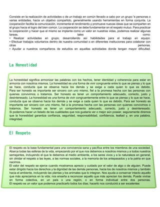Consiste en la realización de actividades o de un trabajo en común llevado a cabo por un grupo 'e personas o
varias entidades, hacia un objetivo compartido, generalmente usando herramientas en forma conjunta. La
cooperación facilita la comunicación, incrementa el rendimiento y promueve nuevas ideas que se comparten en
el grupo hacia el logro del bien común. La cooperación se debe fundamentar en el respeto mutuo. Para practicar
la cooperación y hacer que el mismo se implante como un valor en nuestras vidas, podemos realizar algunas
tareas, tales como:
• Realizar actividades en grupo, desarrollando así habilidades para el trabajo en equipo.
• Efectuar trabajos voluntarios dentro de nuestra comunidad o en diferentes instituciones para colaborar con
otras personas.
• Ayudar a nuestros compañeros de estudios en aquellas actividades donde tengan mayor dificultad.
La Honestidad
La honestidad significa armonizar las palabras con los hechos, tener identidad y coherencia para estar en
armonía con nosotros mismos. La honestidad es una forma de vivir congruente entre lo que se piensa y lo que
se hace, conducta que se observa hacia los demás y se exige a cada quien lo que es debido.
Para ser honesto es importante ser sincero con uno mismo, fiel a la promesa hecha con las personas con
quienes convivimos o tratamos. Ser honesto es tener un comportamiento adecuado, correcto, justo y
desinteresado. La honestidad es una forma de vivir congruentemente entre lo que se piensa y lo que se hace,
conducta que se observa hacia los demás y se exige a cada quien lo que es debido. Para ser honesto es
importante ser sincero con uno mismo, fiel a la promesa hecha con las personas con quienes convivimos o
tratamos. Ser honesto es tener un comportamiento adecuado, correcto, justo y desinteresado.
Si podemos hacer un listado de las cualidades que nos gustaría ver o mejor aún poseer, seguramente diremos
que la honestidad garantiza confianza, seguridad, responsabilidad, confidencia, lealtad y, en una palabra,
integridad.
El Respeto
El respeto es la base fundamental para una convivencia sana y pacífica entre los miembros de una sociedad.
Abarca todas las esferas de la vida, empezando por el que nos debemos a nosotros mismos y a todos nuestros
semejantes, incluyendo el que le debemos al medio ambiente, a los seres vivos y a la naturaleza en general,
sin olvidar el respeto a las leyes, a las normas sociales, a la memoria de los antepasados y a la patria en que
nacimos.
El valor del respeto se ejerce cuando mostramos aprecio y cuidado por el valor de algo o de alguien. Puede
estar dirigido hacia los derechos y la dignidad de las demás personas, hacia los de nosotros mismos y también
hacia el ambiente, incluyendo las plantas y los animales que lo integran. Nos ayuda a conservar intacto aquello
que más apreciamos en la vida; nos enseña a reconocer aquello que más aprecian los demás. Puede vivirse
en forma colectiva, en un país o una región, o en forma individual entre dos personas.
El respeto es un valor que podemos practicarlo todos los días; hacerlo nos conducirá a ser excelentes
 